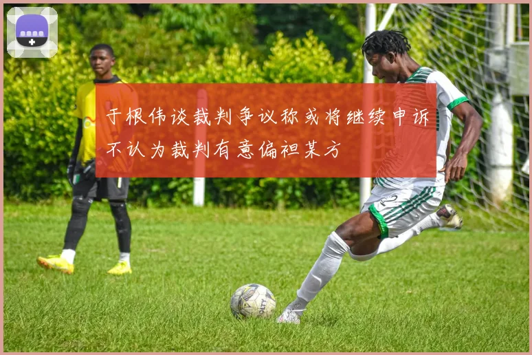 于根伟谈裁判争议称或将继续申诉不认为裁判有意偏袒某方