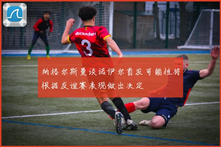 纳格尔斯曼谈诺伊尔首发可能性将根据友谊赛表现做出决定