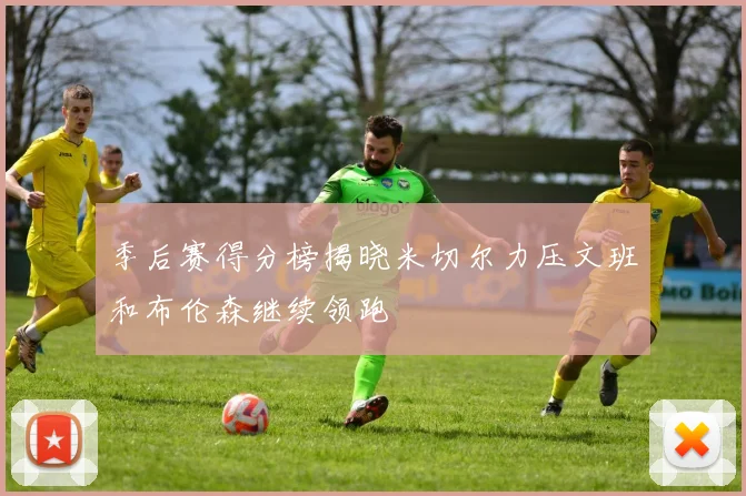 季后赛得分榜揭晓米切尔力压文班和布伦森继续领跑