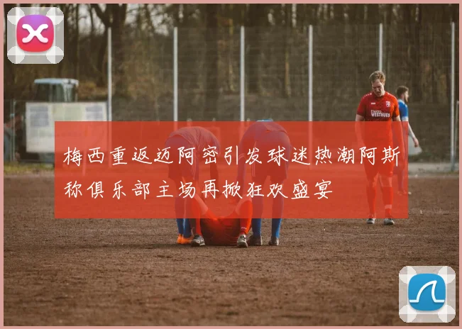 梅西重返迈阿密引发球迷热潮阿斯称俱乐部主场再掀狂欢盛宴