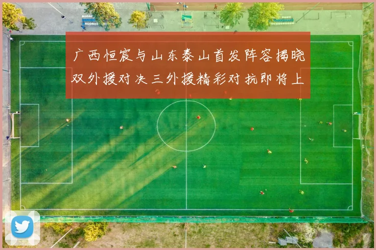 广西恒宸与山东泰山首发阵容揭晓双外援对决三外援精彩对抗即将上演