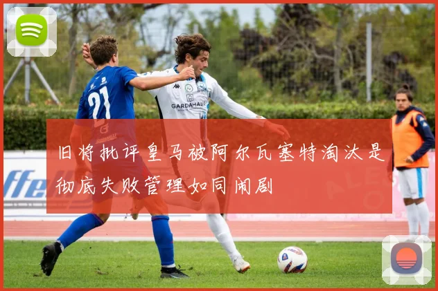 旧将批评皇马被阿尔瓦塞特淘汰是彻底失败管理如同闹剧