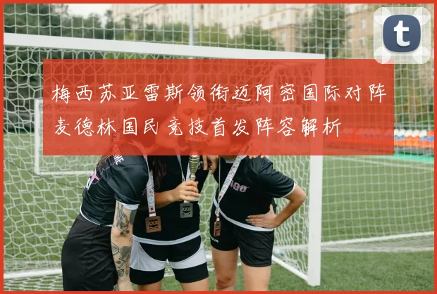 梅西苏亚雷斯领衔迈阿密国际对阵麦德林国民竞技首发阵容解析
