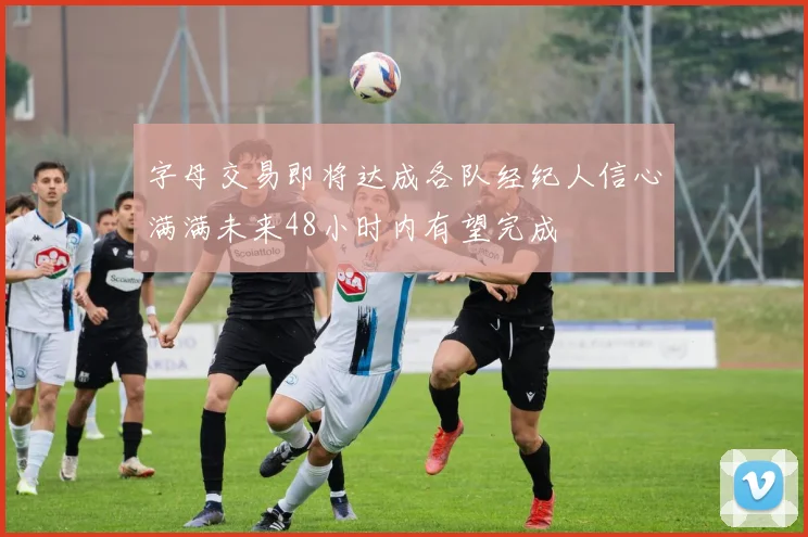 字母交易即将达成各队经纪人信心满满未来48小时内有望完成