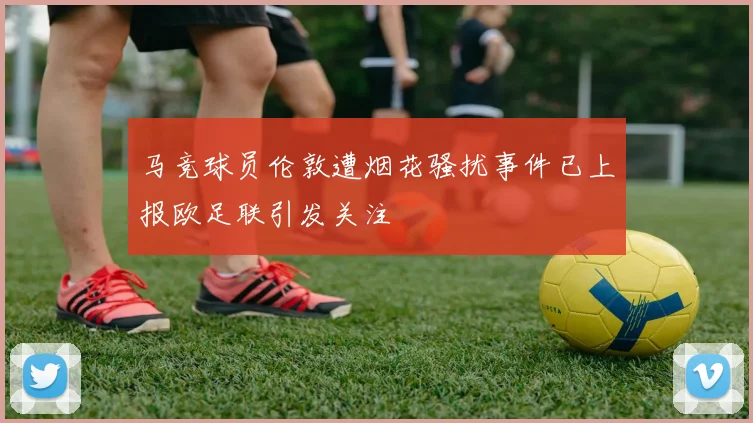 马竞球员伦敦遭烟花骚扰事件已上报欧足联引发关注