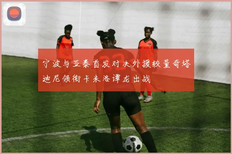 宁波与亚泰首发对决外援较量奇塔迪尼领衔卡米洛谭龙出战