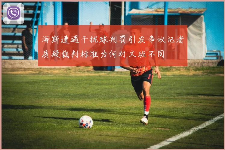 海斯遭遇干扰球判罚引发争议记者质疑裁判标准为何对文班不同