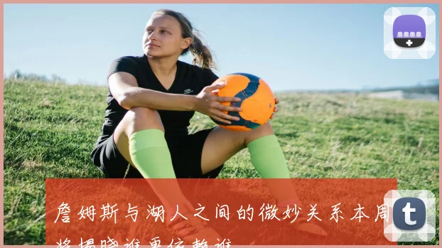 詹姆斯与湖人之间的微妙关系本周将揭晓谁更依赖谁