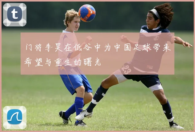 门将李昊在低谷中为中国足球带来希望与重生的曙光
