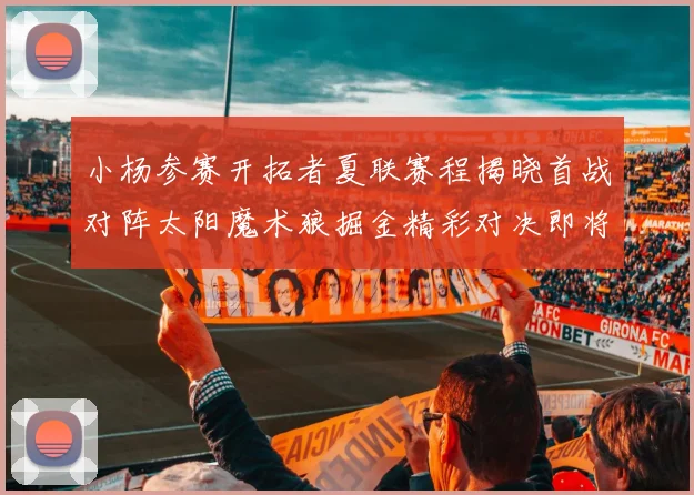 小杨参赛开拓者夏联赛程揭晓首战对阵太阳魔术狼掘金精彩对决即将开启