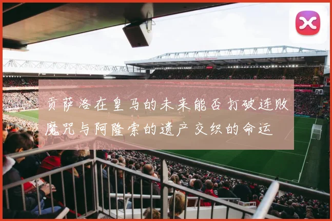 贡萨洛在皇马的未来能否打破连败魔咒与阿隆索的遗产交织的命运