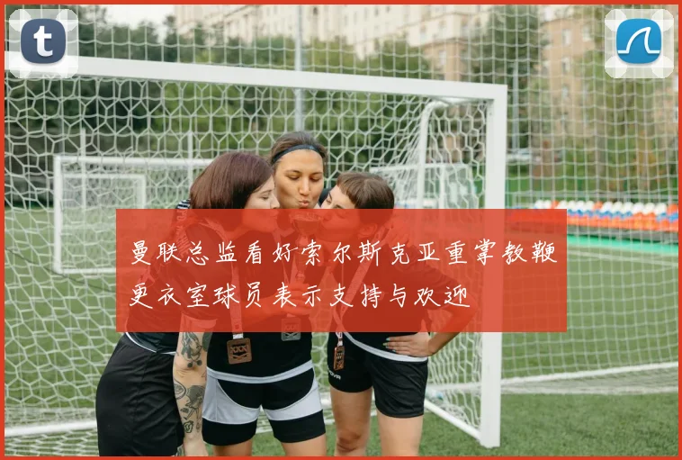 曼联总监看好索尔斯克亚重掌教鞭更衣室球员表示支持与欢迎