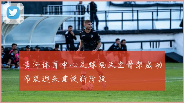 黄河体育中心足球场天空骨架成功吊装迎来建设新阶段