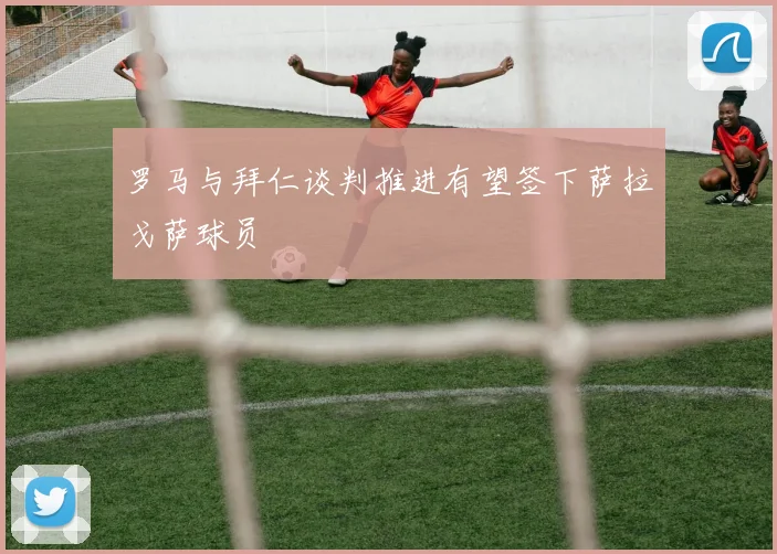 罗马与拜仁谈判推进有望签下萨拉戈萨球员