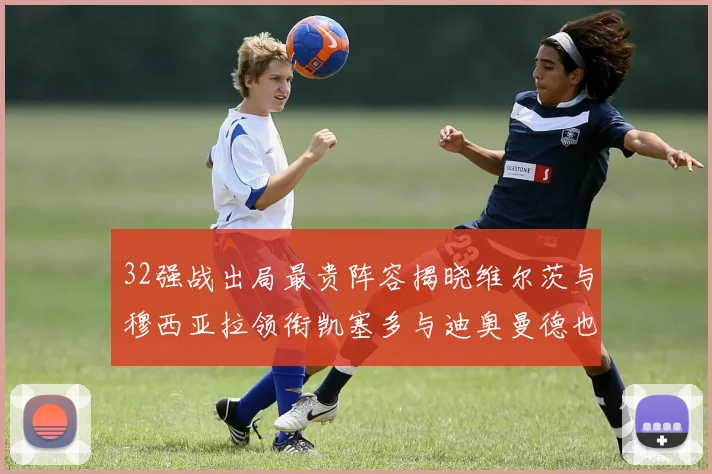 32强战出局最贵阵容揭晓维尔茨与穆西亚拉领衔凯塞多与迪奥曼德也在其中