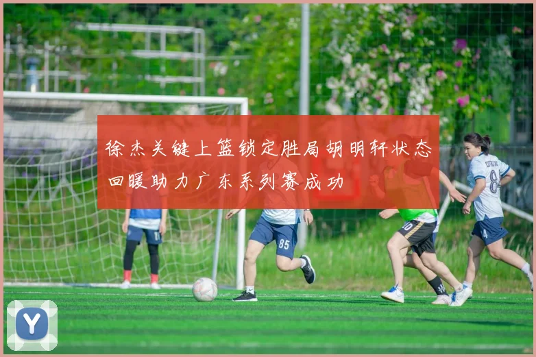 徐杰关键上篮锁定胜局胡明轩状态回暖助力广东系列赛成功