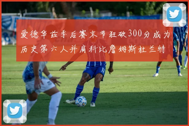 爱德华兹季后赛末节狂砍300分成为历史第六人并肩科比詹姆斯杜兰特韦德