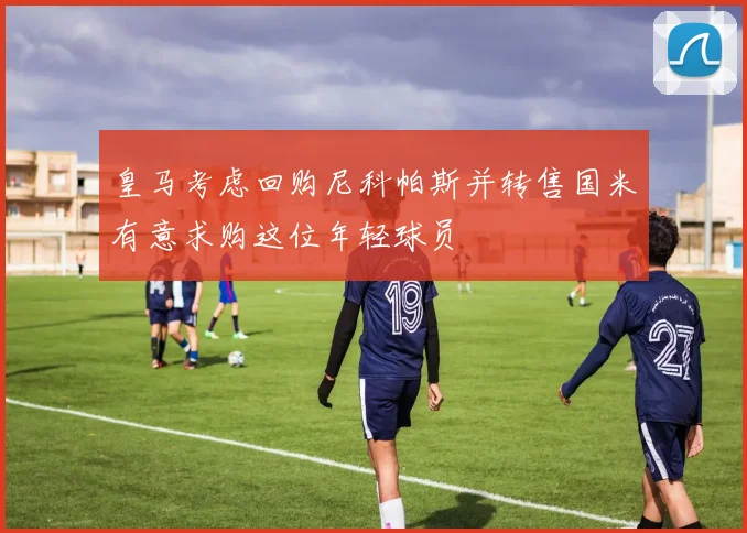 皇马考虑回购尼科帕斯并转售国米有意求购这位年轻球员