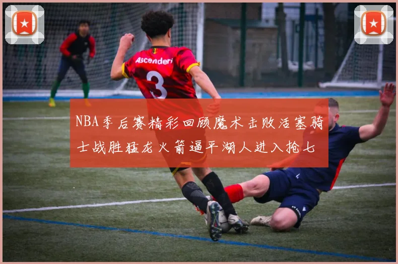 NBA季后赛精彩回顾魔术击败活塞骑士战胜猛龙火箭逼平湖人进入抢七大战