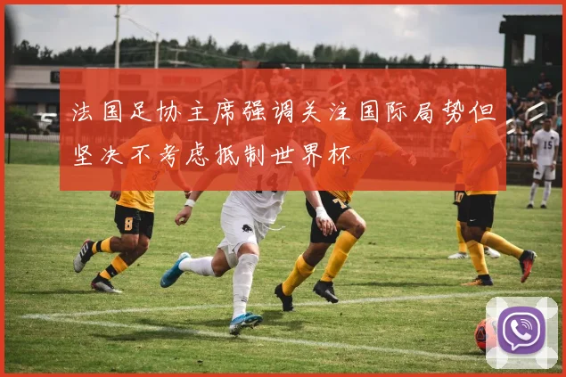 法国足协主席强调关注国际局势但坚决不考虑抵制世界杯