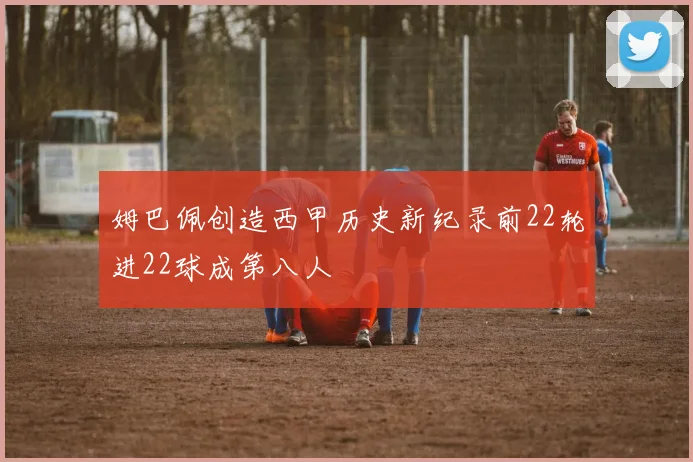 姆巴佩创造西甲历史新纪录前22轮进22球成第八人
