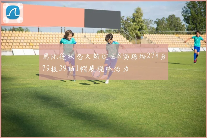 恩比德状态火热过去8场场均278分79板39助1帽展现统治力
