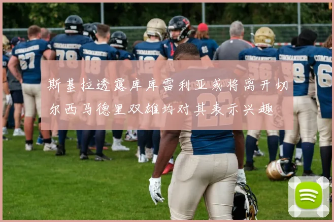 斯基拉透露库库雷利亚或将离开切尔西马德里双雄均对其表示兴趣