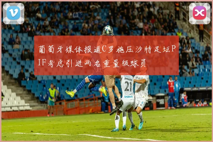 葡萄牙媒体报道C罗施压沙特足坛PIF考虑引进两名重量级球员