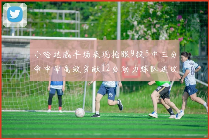 小哈达威半场表现抢眼9投5中三分命中率高效贡献12分助力球队进攻