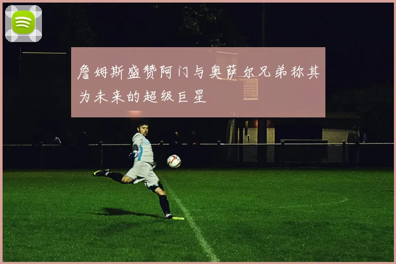 詹姆斯盛赞阿门与奥萨尔兄弟称其为未来的超级巨星