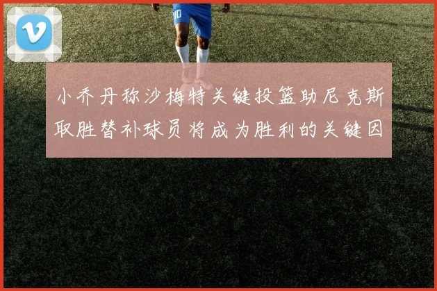 小乔丹称沙梅特关键投篮助尼克斯取胜替补球员将成为胜利的关键因素