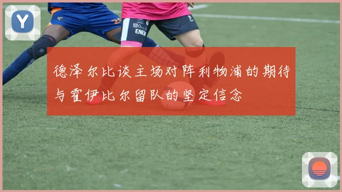 德泽尔比谈主场对阵利物浦的期待与霍伊比尔留队的坚定信念