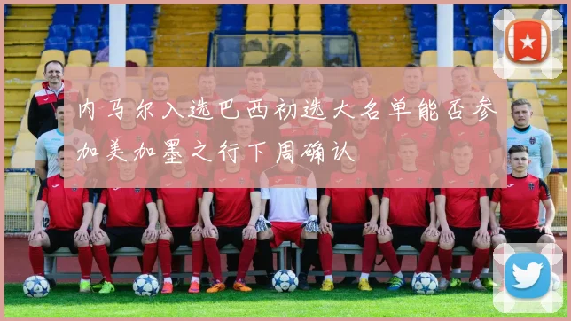 内马尔入选巴西初选大名单能否参加美加墨之行下周确认