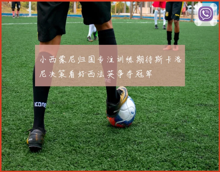 小西蒙尼归国专注训练期待斯卡洛尼决策看好西法英争夺冠军
