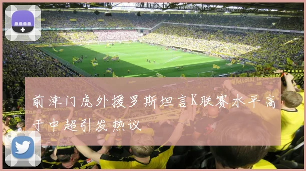 前津门虎外援罗斯坦言K联赛水平高于中超引发热议