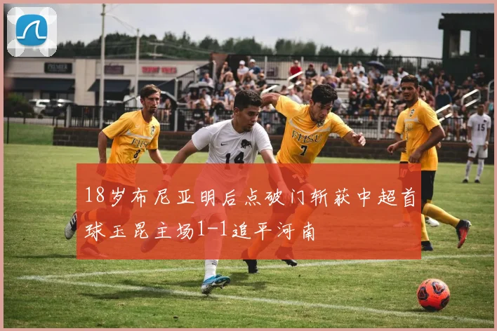 18岁布尼亚明后点破门斩获中超首球玉昆主场1-1追平河南