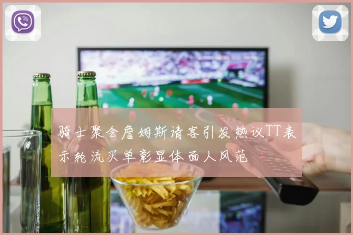骑士聚会詹姆斯请客引发热议TT表示轮流买单彰显体面人风范